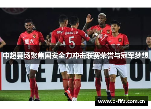 中超赛场聚焦国安全力冲击联赛荣誉与冠军梦想 中超赛场聚焦国安全力冲击联赛荣誉与冠军梦想
