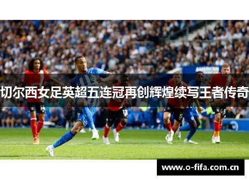 切尔西女足英超五连冠再创辉煌续写王者传奇 切尔西女足英超五连冠再创辉煌续写王者传奇